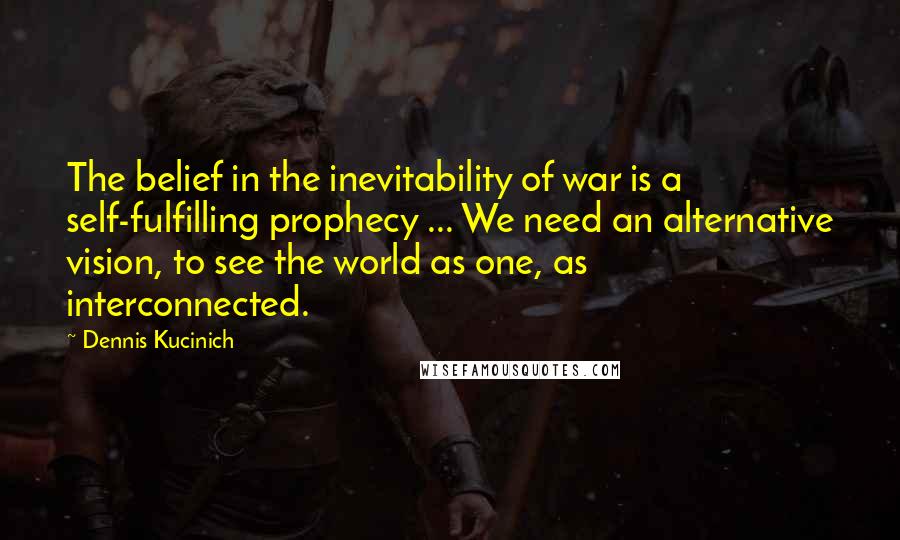 Dennis Kucinich Quotes: The belief in the inevitability of war is a self-fulfilling prophecy ... We need an alternative vision, to see the world as one, as interconnected.