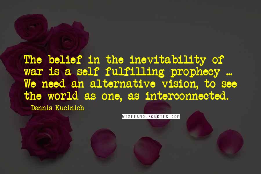 Dennis Kucinich Quotes: The belief in the inevitability of war is a self-fulfilling prophecy ... We need an alternative vision, to see the world as one, as interconnected.