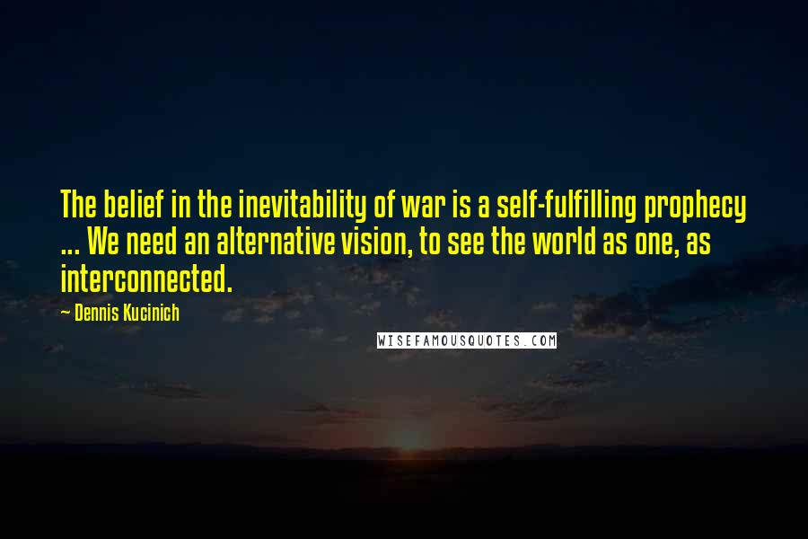 Dennis Kucinich Quotes: The belief in the inevitability of war is a self-fulfilling prophecy ... We need an alternative vision, to see the world as one, as interconnected.