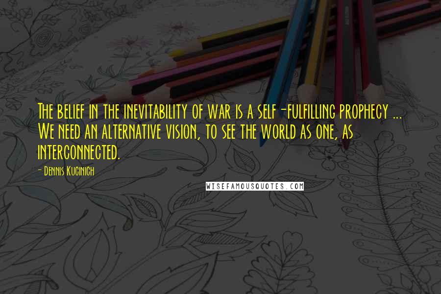 Dennis Kucinich Quotes: The belief in the inevitability of war is a self-fulfilling prophecy ... We need an alternative vision, to see the world as one, as interconnected.