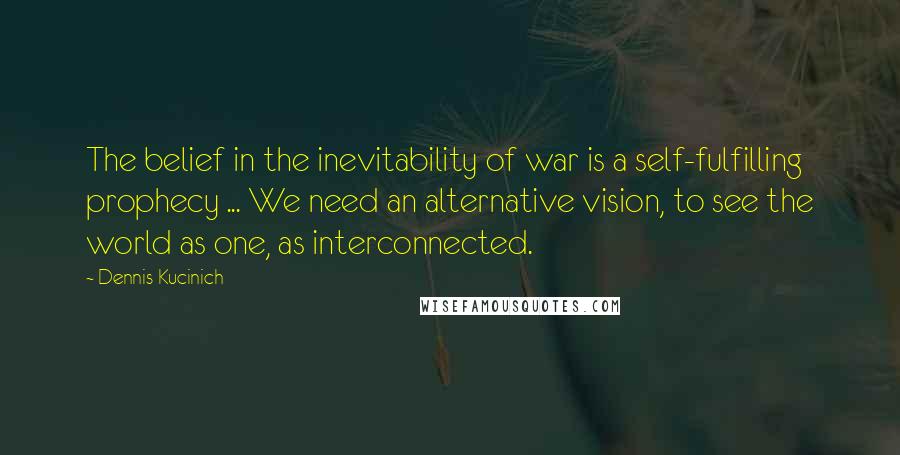 Dennis Kucinich Quotes: The belief in the inevitability of war is a self-fulfilling prophecy ... We need an alternative vision, to see the world as one, as interconnected.