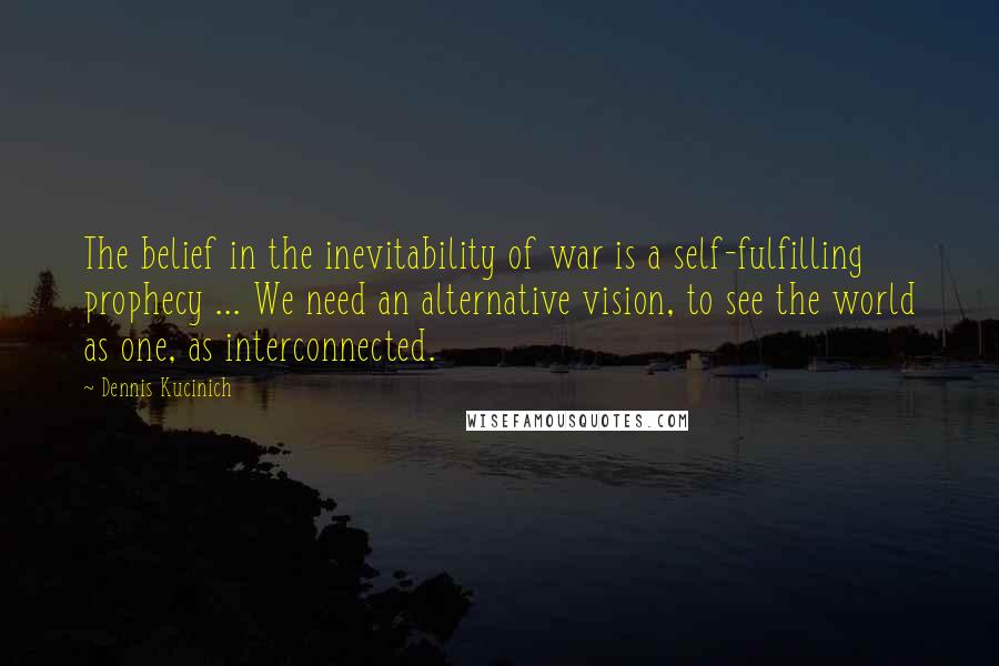 Dennis Kucinich Quotes: The belief in the inevitability of war is a self-fulfilling prophecy ... We need an alternative vision, to see the world as one, as interconnected.