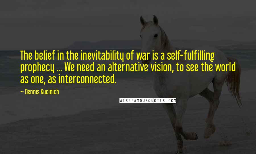 Dennis Kucinich Quotes: The belief in the inevitability of war is a self-fulfilling prophecy ... We need an alternative vision, to see the world as one, as interconnected.
