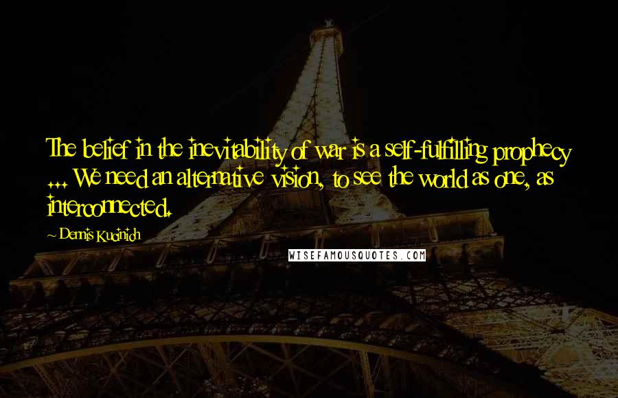 Dennis Kucinich Quotes: The belief in the inevitability of war is a self-fulfilling prophecy ... We need an alternative vision, to see the world as one, as interconnected.