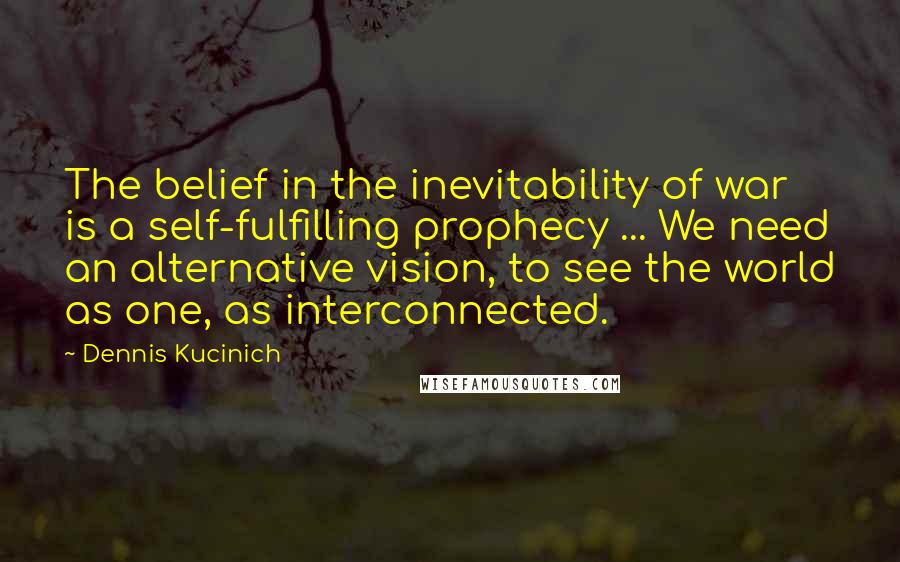 Dennis Kucinich Quotes: The belief in the inevitability of war is a self-fulfilling prophecy ... We need an alternative vision, to see the world as one, as interconnected.
