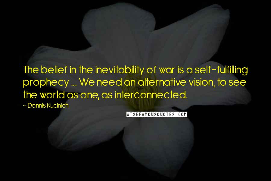 Dennis Kucinich Quotes: The belief in the inevitability of war is a self-fulfilling prophecy ... We need an alternative vision, to see the world as one, as interconnected.