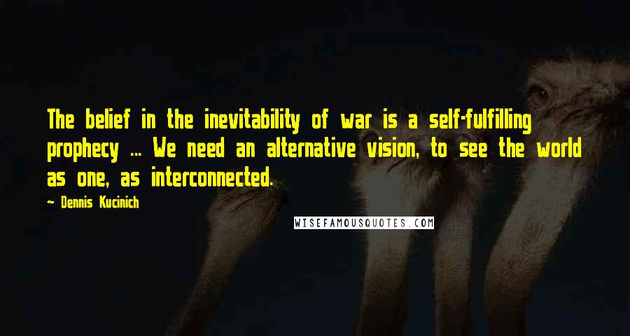 Dennis Kucinich Quotes: The belief in the inevitability of war is a self-fulfilling prophecy ... We need an alternative vision, to see the world as one, as interconnected.