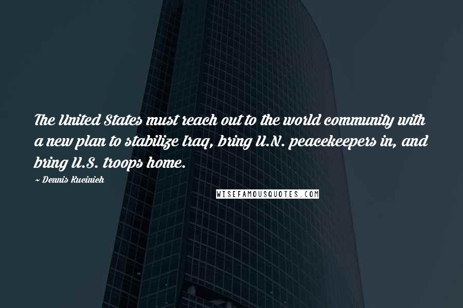 Dennis Kucinich Quotes: The United States must reach out to the world community with a new plan to stabilize Iraq, bring U.N. peacekeepers in, and bring U.S. troops home.