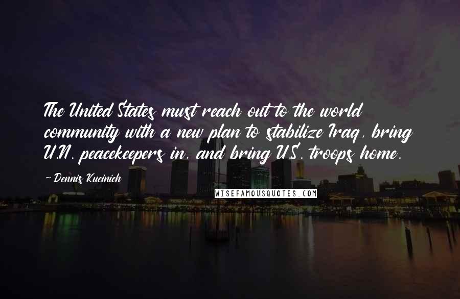 Dennis Kucinich Quotes: The United States must reach out to the world community with a new plan to stabilize Iraq, bring U.N. peacekeepers in, and bring U.S. troops home.