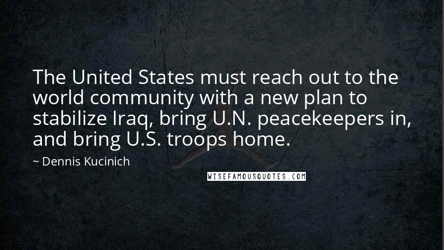 Dennis Kucinich Quotes: The United States must reach out to the world community with a new plan to stabilize Iraq, bring U.N. peacekeepers in, and bring U.S. troops home.