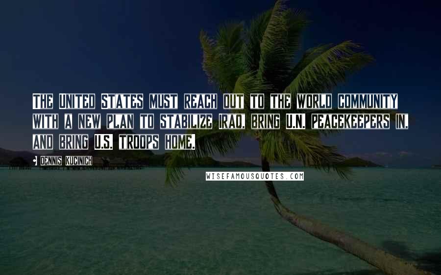 Dennis Kucinich Quotes: The United States must reach out to the world community with a new plan to stabilize Iraq, bring U.N. peacekeepers in, and bring U.S. troops home.