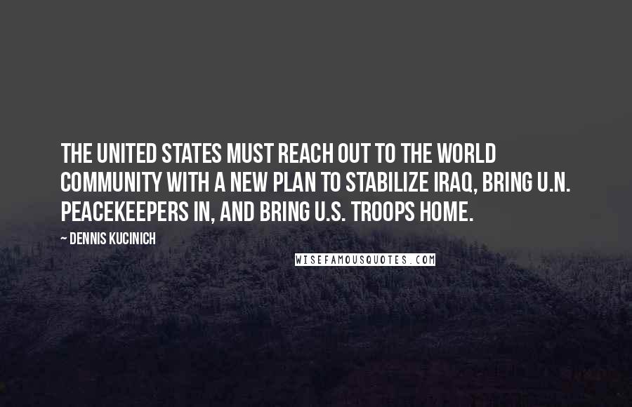 Dennis Kucinich Quotes: The United States must reach out to the world community with a new plan to stabilize Iraq, bring U.N. peacekeepers in, and bring U.S. troops home.