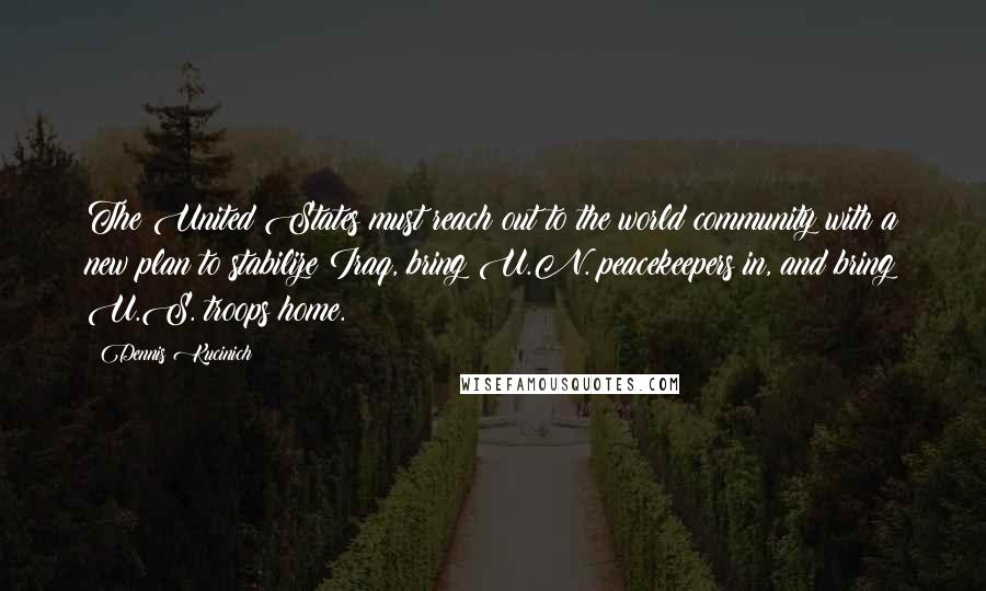 Dennis Kucinich Quotes: The United States must reach out to the world community with a new plan to stabilize Iraq, bring U.N. peacekeepers in, and bring U.S. troops home.