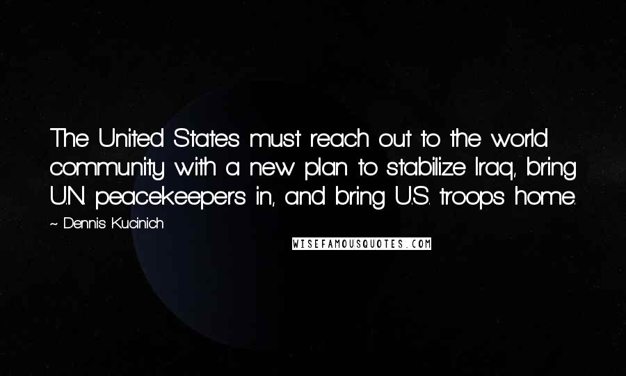 Dennis Kucinich Quotes: The United States must reach out to the world community with a new plan to stabilize Iraq, bring U.N. peacekeepers in, and bring U.S. troops home.