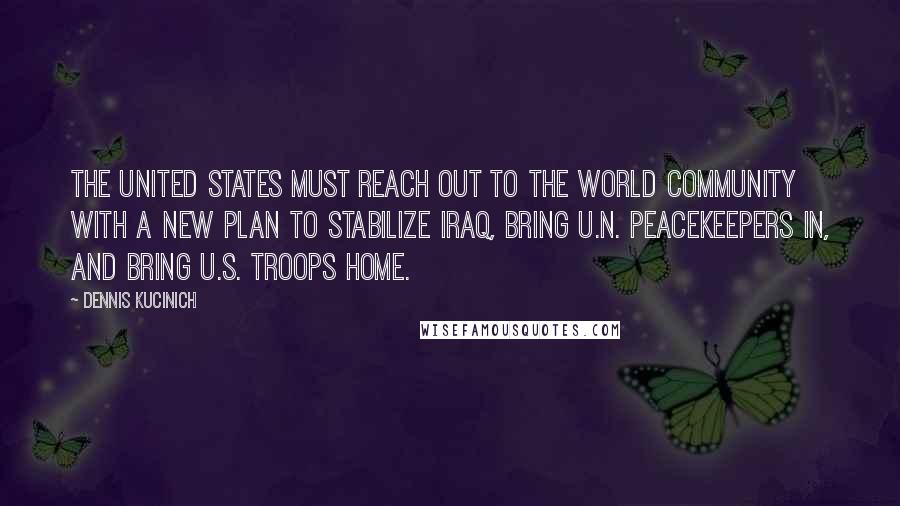 Dennis Kucinich Quotes: The United States must reach out to the world community with a new plan to stabilize Iraq, bring U.N. peacekeepers in, and bring U.S. troops home.