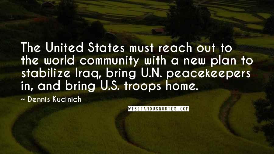Dennis Kucinich Quotes: The United States must reach out to the world community with a new plan to stabilize Iraq, bring U.N. peacekeepers in, and bring U.S. troops home.
