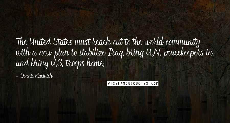 Dennis Kucinich Quotes: The United States must reach out to the world community with a new plan to stabilize Iraq, bring U.N. peacekeepers in, and bring U.S. troops home.