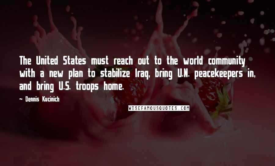 Dennis Kucinich Quotes: The United States must reach out to the world community with a new plan to stabilize Iraq, bring U.N. peacekeepers in, and bring U.S. troops home.