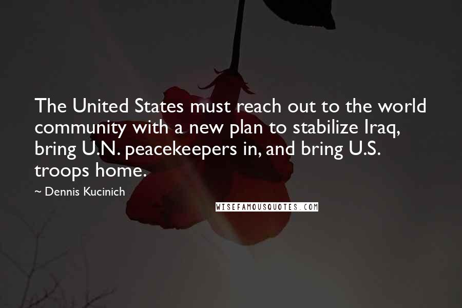 Dennis Kucinich Quotes: The United States must reach out to the world community with a new plan to stabilize Iraq, bring U.N. peacekeepers in, and bring U.S. troops home.