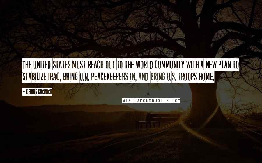 Dennis Kucinich Quotes: The United States must reach out to the world community with a new plan to stabilize Iraq, bring U.N. peacekeepers in, and bring U.S. troops home.