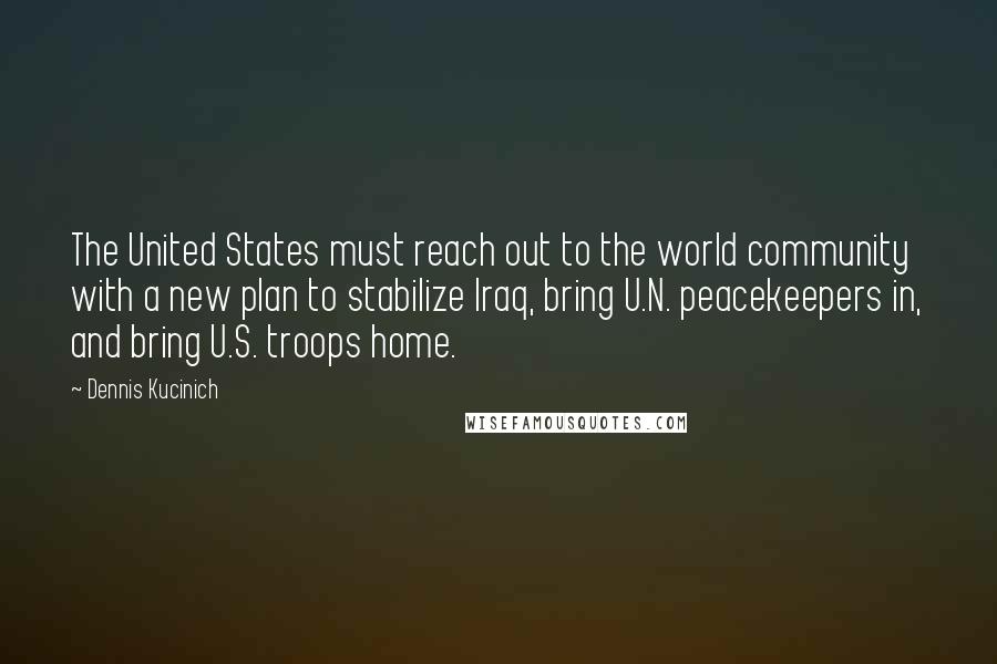 Dennis Kucinich Quotes: The United States must reach out to the world community with a new plan to stabilize Iraq, bring U.N. peacekeepers in, and bring U.S. troops home.