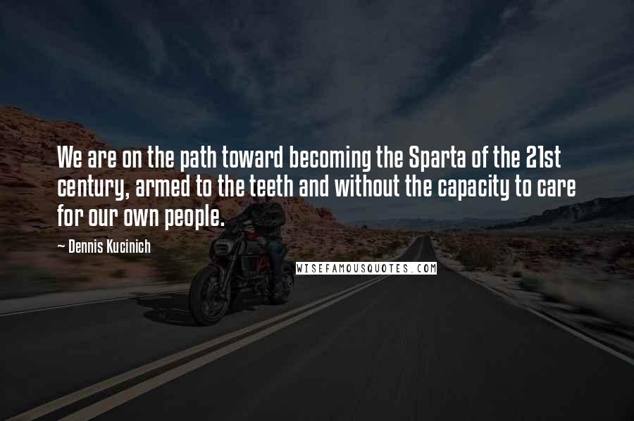 Dennis Kucinich Quotes: We are on the path toward becoming the Sparta of the 21st century, armed to the teeth and without the capacity to care for our own people.