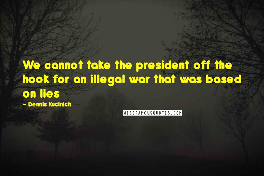 Dennis Kucinich Quotes: We cannot take the president off the hook for an illegal war that was based on lies