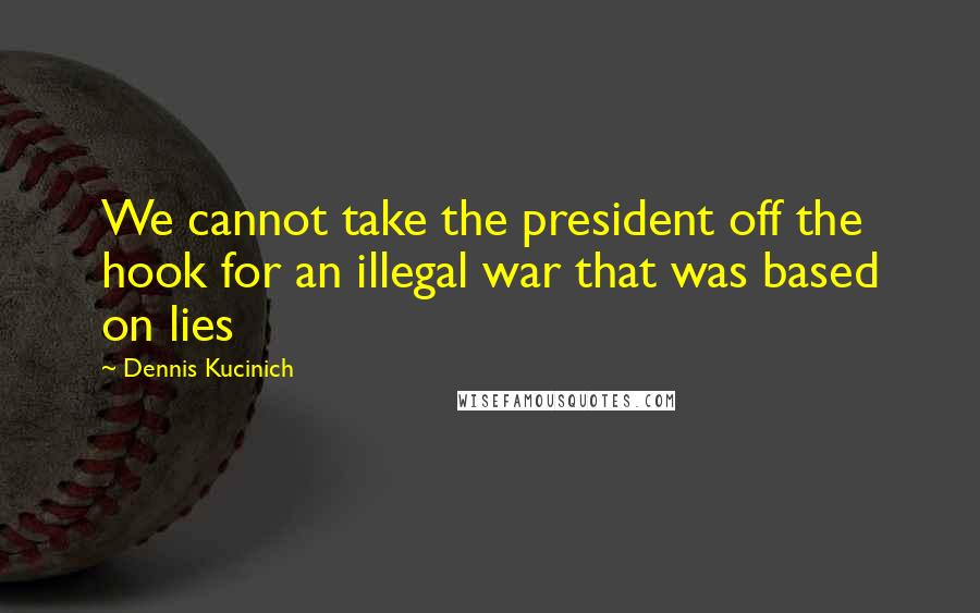 Dennis Kucinich Quotes: We cannot take the president off the hook for an illegal war that was based on lies