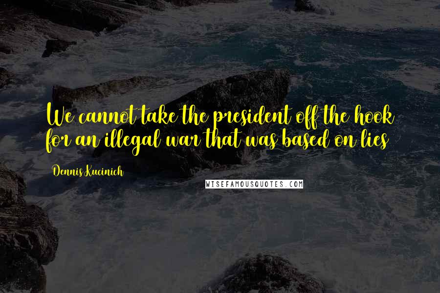 Dennis Kucinich Quotes: We cannot take the president off the hook for an illegal war that was based on lies