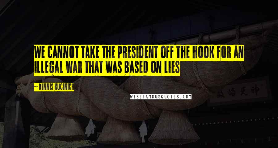 Dennis Kucinich Quotes: We cannot take the president off the hook for an illegal war that was based on lies