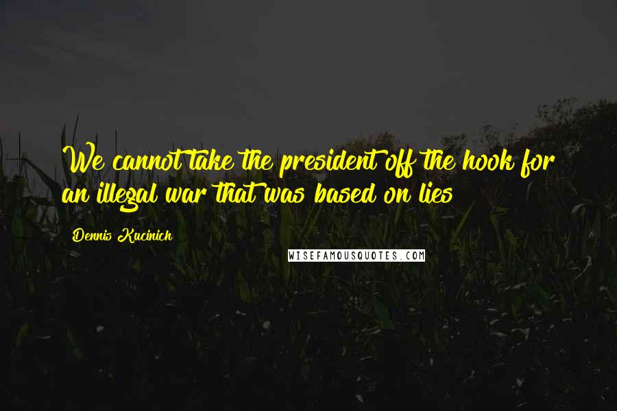 Dennis Kucinich Quotes: We cannot take the president off the hook for an illegal war that was based on lies