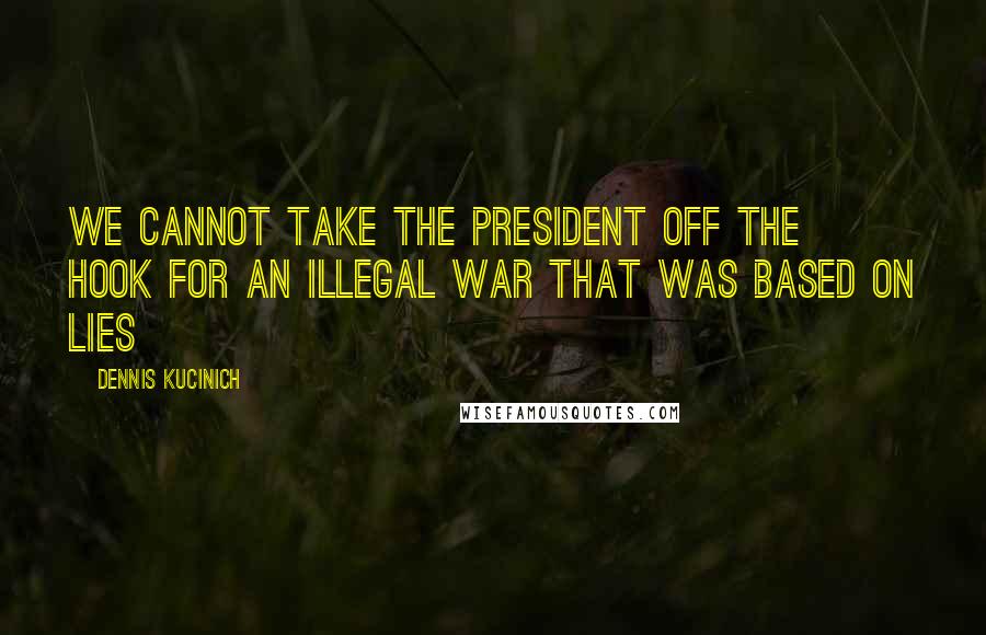 Dennis Kucinich Quotes: We cannot take the president off the hook for an illegal war that was based on lies