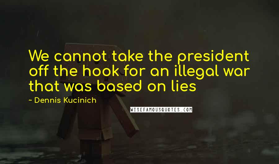 Dennis Kucinich Quotes: We cannot take the president off the hook for an illegal war that was based on lies