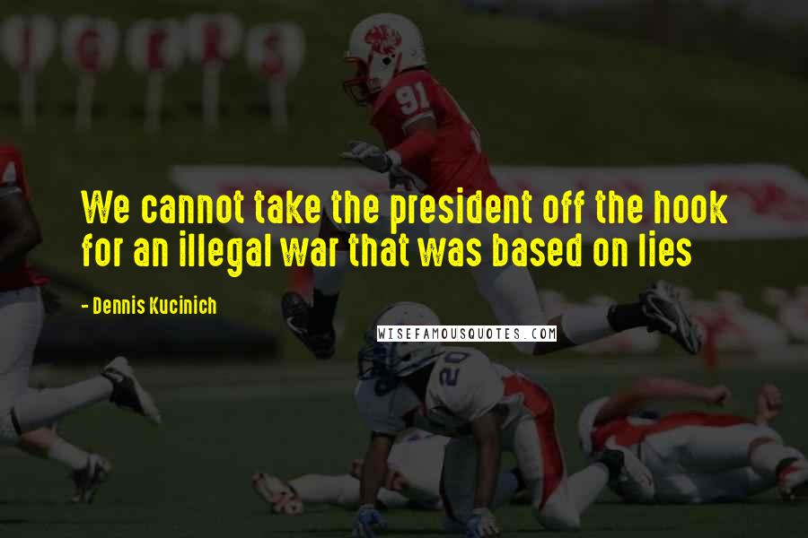 Dennis Kucinich Quotes: We cannot take the president off the hook for an illegal war that was based on lies
