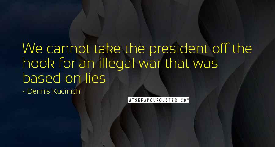 Dennis Kucinich Quotes: We cannot take the president off the hook for an illegal war that was based on lies