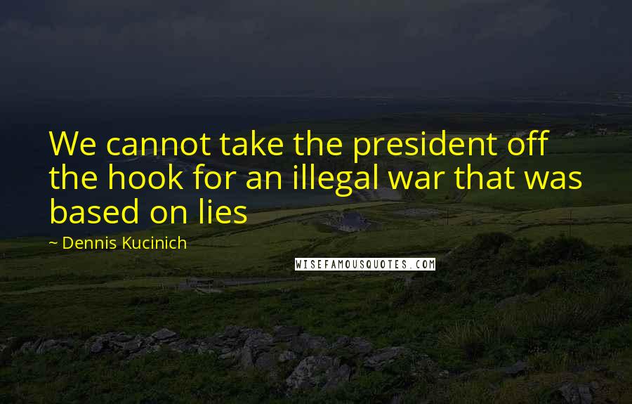 Dennis Kucinich Quotes: We cannot take the president off the hook for an illegal war that was based on lies