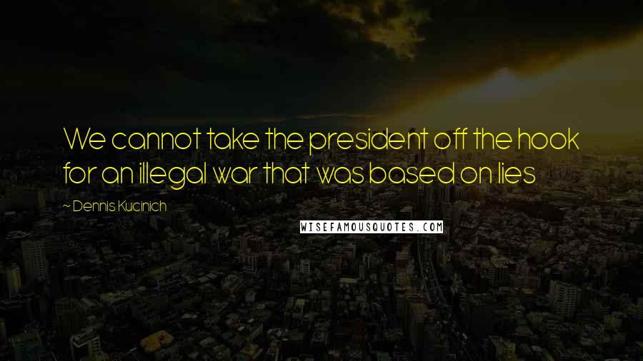 Dennis Kucinich Quotes: We cannot take the president off the hook for an illegal war that was based on lies