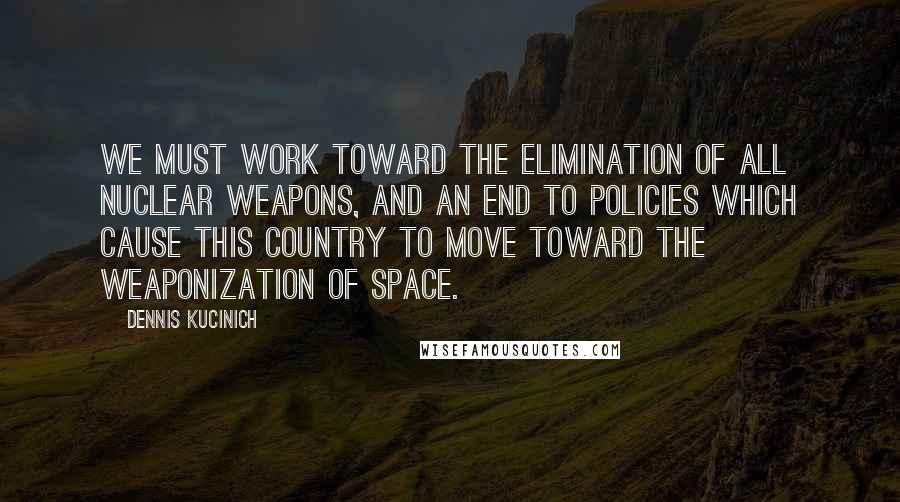Dennis Kucinich Quotes: We must work toward the elimination of all nuclear weapons, and an end to policies which cause this country to move toward the weaponization of space.