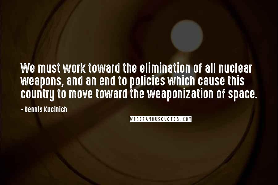 Dennis Kucinich Quotes: We must work toward the elimination of all nuclear weapons, and an end to policies which cause this country to move toward the weaponization of space.