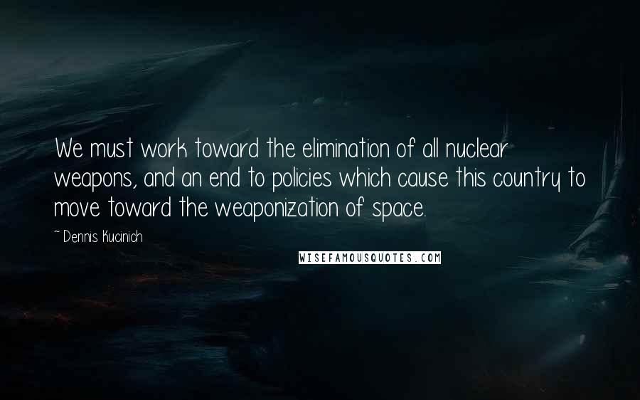 Dennis Kucinich Quotes: We must work toward the elimination of all nuclear weapons, and an end to policies which cause this country to move toward the weaponization of space.