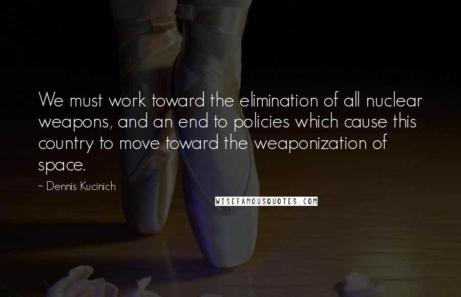 Dennis Kucinich Quotes: We must work toward the elimination of all nuclear weapons, and an end to policies which cause this country to move toward the weaponization of space.