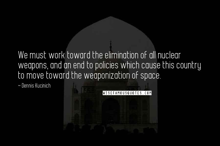 Dennis Kucinich Quotes: We must work toward the elimination of all nuclear weapons, and an end to policies which cause this country to move toward the weaponization of space.