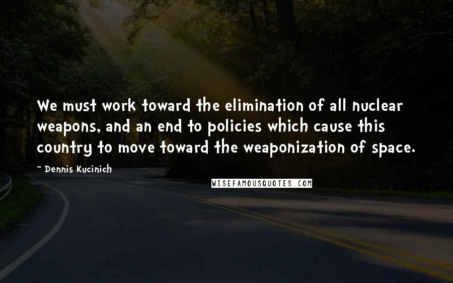 Dennis Kucinich Quotes: We must work toward the elimination of all nuclear weapons, and an end to policies which cause this country to move toward the weaponization of space.