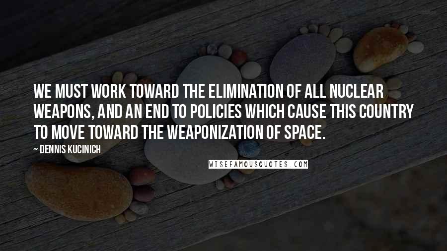 Dennis Kucinich Quotes: We must work toward the elimination of all nuclear weapons, and an end to policies which cause this country to move toward the weaponization of space.