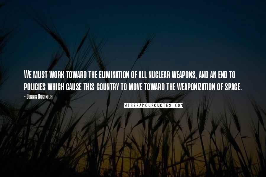 Dennis Kucinich Quotes: We must work toward the elimination of all nuclear weapons, and an end to policies which cause this country to move toward the weaponization of space.