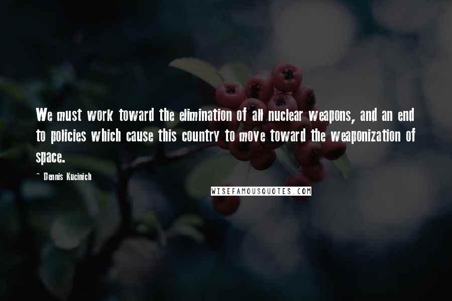 Dennis Kucinich Quotes: We must work toward the elimination of all nuclear weapons, and an end to policies which cause this country to move toward the weaponization of space.