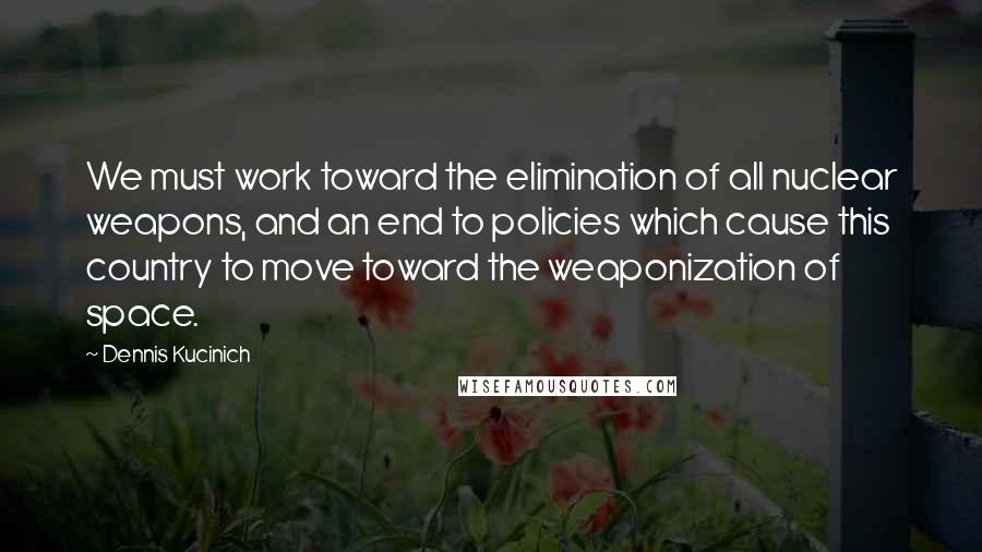 Dennis Kucinich Quotes: We must work toward the elimination of all nuclear weapons, and an end to policies which cause this country to move toward the weaponization of space.