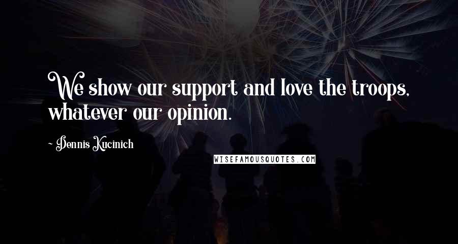 Dennis Kucinich Quotes: We show our support and love the troops, whatever our opinion.
