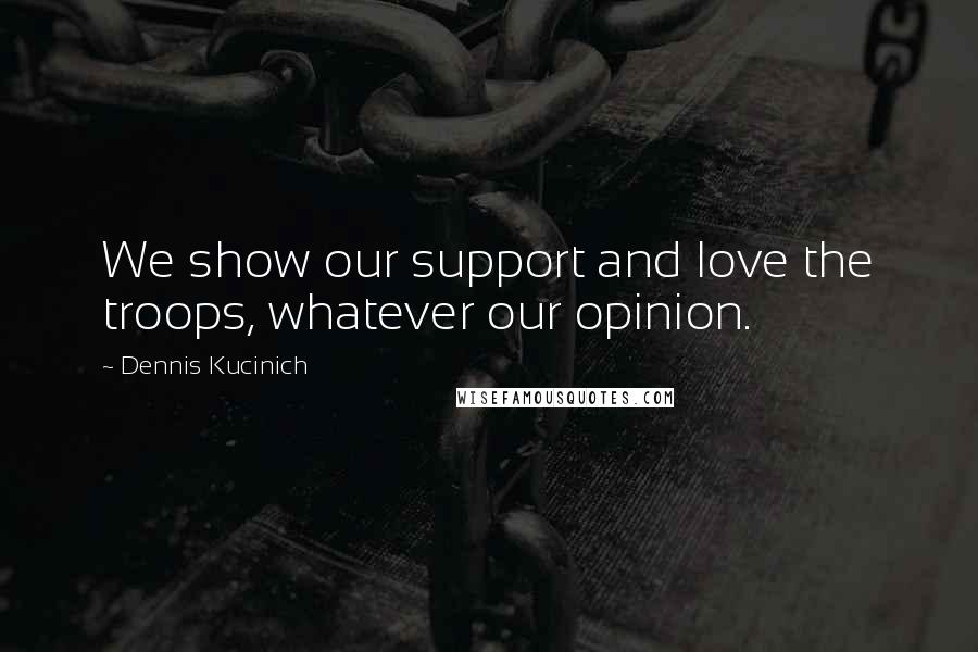 Dennis Kucinich Quotes: We show our support and love the troops, whatever our opinion.