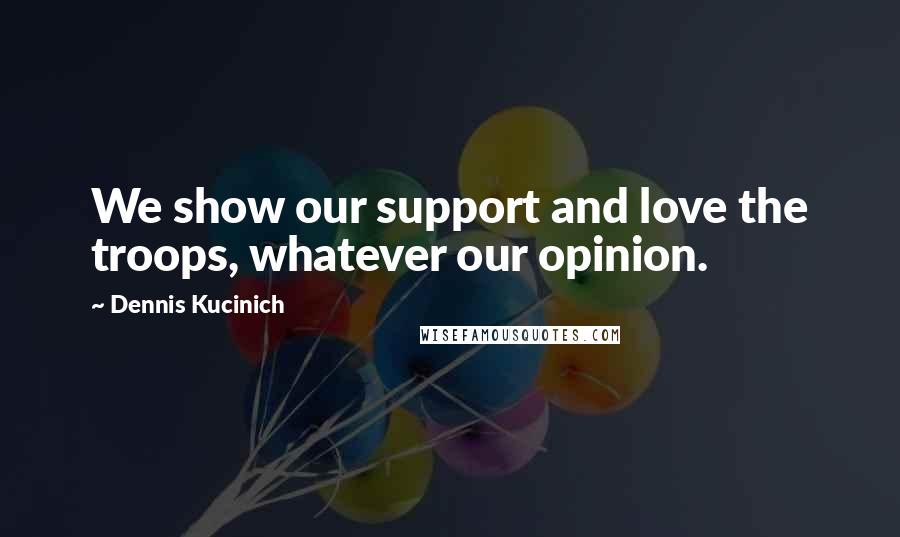 Dennis Kucinich Quotes: We show our support and love the troops, whatever our opinion.
